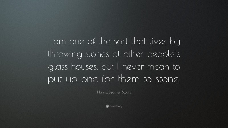 Harriet Beecher Stowe Quote: “I am one of the sort that lives by throwing stones at other people’s glass houses, but I never mean to put up one for them to stone.”