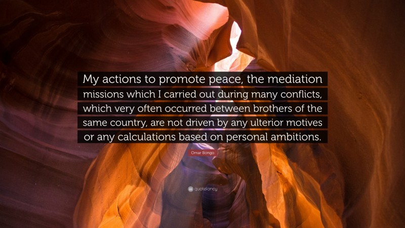 Omar Bongo Quote: “My actions to promote peace, the mediation missions which I carried out during many conflicts, which very often occurred between brothers of the same country, are not driven by any ulterior motives or any calculations based on personal ambitions.”