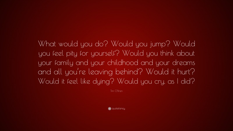 Tim O'Brien Quote: “What would you do? Would you jump? Would you feel pity for yourself? Would you think about your family and your childhood and your dreams and all you’re leaving behind? Would it hurt? Would it feel like dying? Would you cry, as I did?”