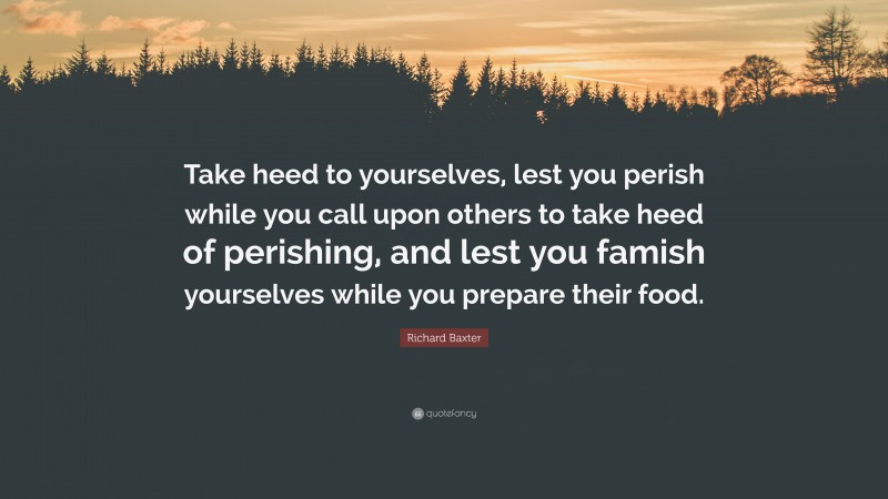 Richard Baxter Quote: “Take heed to yourselves, lest you perish while you call upon others to take heed of perishing, and lest you famish yourselves while you prepare their food.”