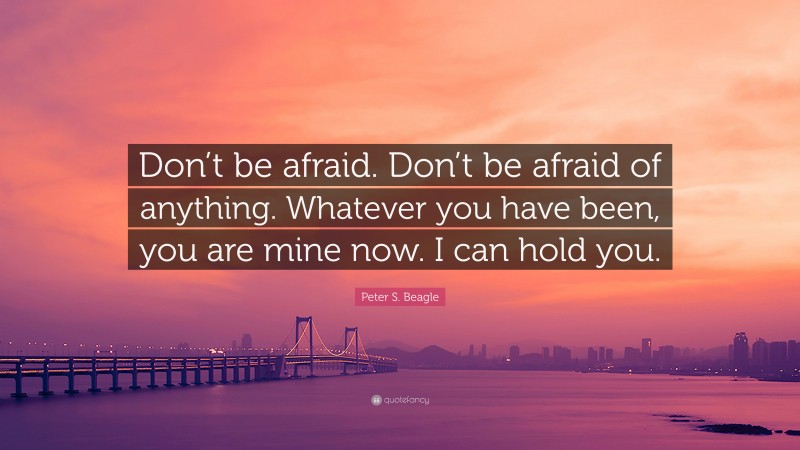Peter S. Beagle Quote: “Don’t be afraid. Don’t be afraid of anything. Whatever you have been, you are mine now. I can hold you.”