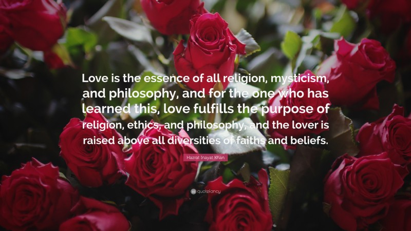 Hazrat Inayat Khan Quote: “Love is the essence of all religion, mysticism, and philosophy, and for the one who has learned this, love fulfills the purpose of religion, ethics, and philosophy, and the lover is raised above all diversities of faiths and beliefs.”