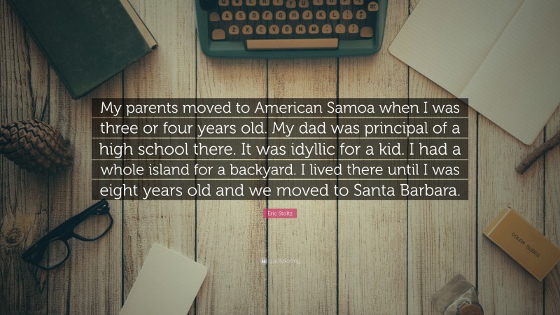 Eric Stoltz Quote: “My parents moved to American Samoa when I was three or four years old. My dad was principal of a high school there. It was idyllic for a kid. I had a whole island for a backyard. I lived there until I was eight years old and we moved to Santa Barbara.”