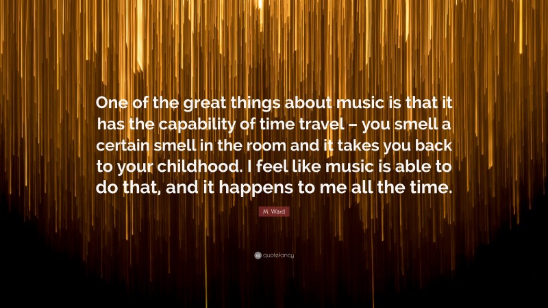 M. Ward Quote: “One of the great things about music is that it has the capability of time travel – you smell a certain smell in the room and it takes you back to your childhood. I feel like music is able to do that, and it happens to me all the time.”