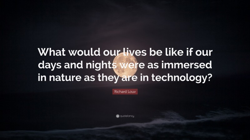 Richard Louv Quote: “What would our lives be like if our days and nights were as immersed in nature as they are in technology?”