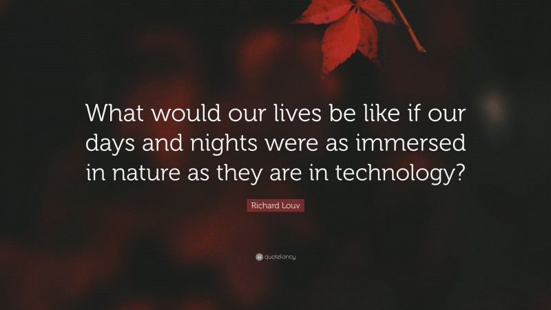 Richard Louv Quote: “What would our lives be like if our days and nights were as immersed in nature as they are in technology?”