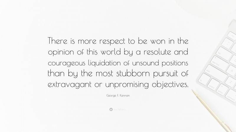 George F. Kennan Quote: “There is more respect to be won in the opinion of this world by a resolute and courageous liquidation of unsound positions than by the most stubborn pursuit of extravagant or unpromising objectives.”