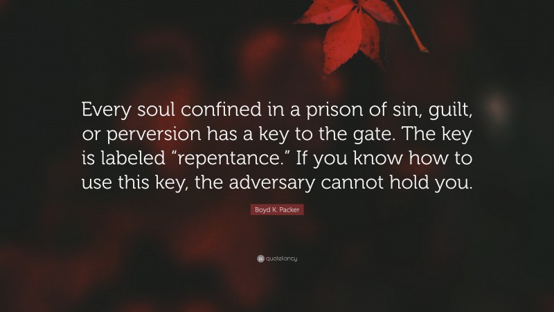 Boyd K. Packer Quote: “Every soul confined in a prison of sin, guilt, or perversion has a key to the gate. The key is labeled “repentance.” If you know how to use this key, the adversary cannot hold you.”