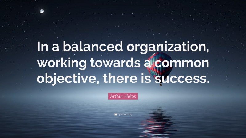 Arthur Helps Quote: “In a balanced organization, working towards a common objective, there is success.”