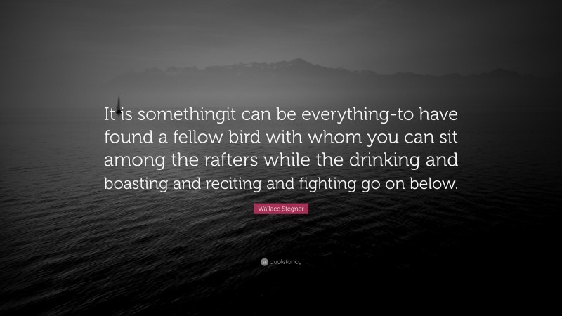 Wallace Stegner Quote: “It is somethingit can be everything-to have found a fellow bird with whom you can sit among the rafters while the drinking and boasting and reciting and fighting go on below.”