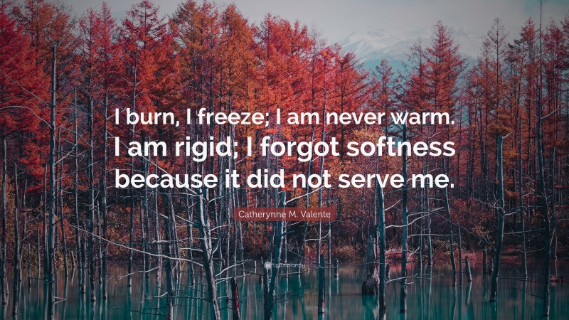 Catherynne M. Valente Quote: “I burn, I freeze; I am never warm. I am rigid; I forgot softness because it did not serve me.”
