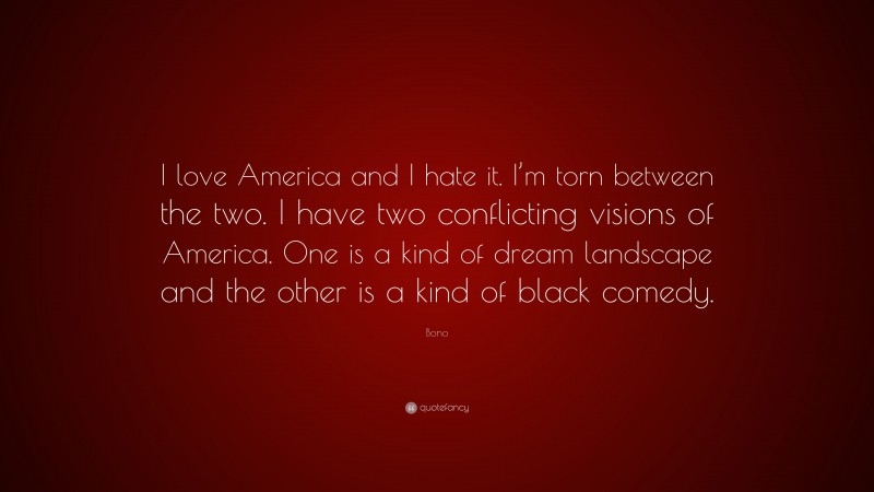 Bono Quote: “I love America and I hate it. I’m torn between the two. I have two conflicting visions of America. One is a kind of dream landscape and the other is a kind of black comedy.”