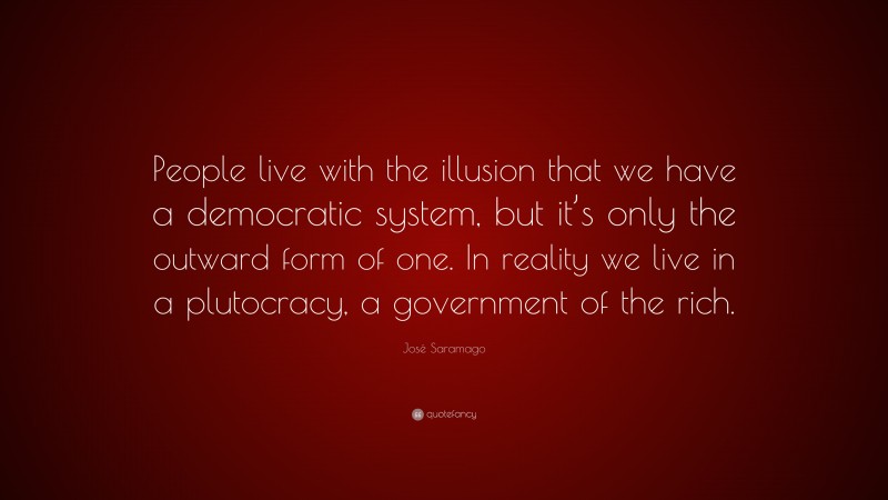 José Saramago Quote: “People live with the illusion that we have a democratic system, but it’s only the outward form of one. In reality we live in a plutocracy, a government of the rich.”