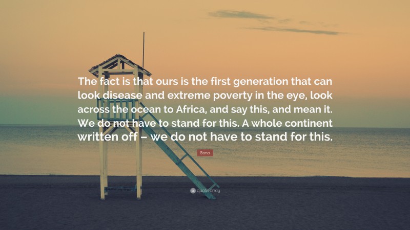 Bono Quote: “The fact is that ours is the first generation that can look disease and extreme poverty in the eye, look across the ocean to Africa, and say this, and mean it. We do not have to stand for this. A whole continent written off – we do not have to stand for this.”