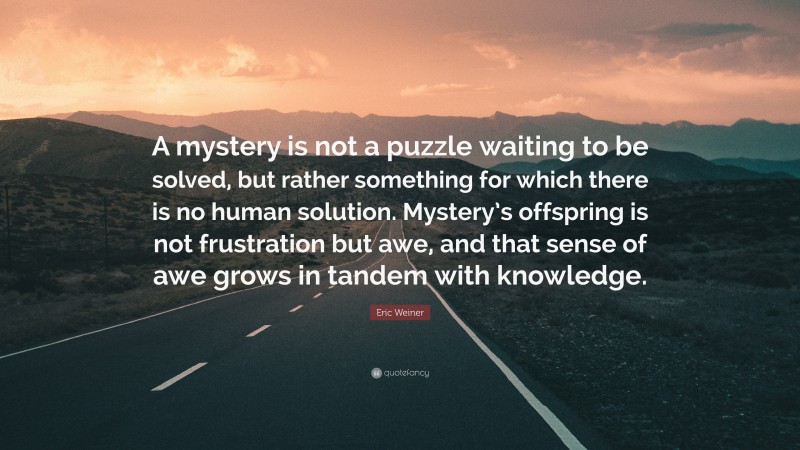 Eric Weiner Quote: “A mystery is not a puzzle waiting to be solved, but rather something for which there is no human solution. Mystery’s offspring is not frustration but awe, and that sense of awe grows in tandem with knowledge.”