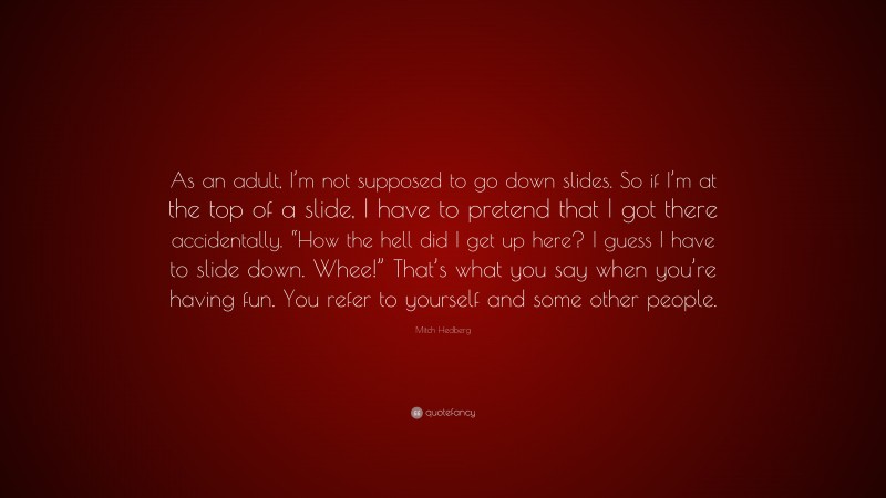 Mitch Hedberg Quote: “As an adult, I’m not supposed to go down slides. So if I’m at the top of a slide, I have to pretend that I got there accidentally. “How the hell did I get up here? I guess I have to slide down. Whee!” That’s what you say when you’re having fun. You refer to yourself and some other people.”