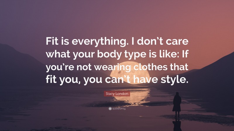 Stacy London Quote: “Fit is everything. I don’t care what your body type is like: If you’re not wearing clothes that fit you, you can’t have style.”