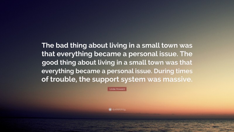 Linda Howard Quote: “The bad thing about living in a small town was that everything became a personal issue. The good thing about living in a small town was that everything became a personal issue. During times of trouble, the support system was massive.”