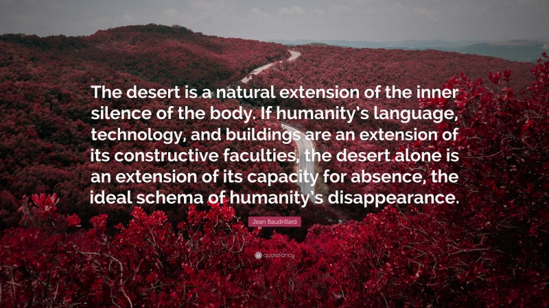 Jean Baudrillard Quote: “The desert is a natural extension of the inner silence of the body. If humanity’s language, technology, and buildings are an extension of its constructive faculties, the desert alone is an extension of its capacity for absence, the ideal schema of humanity’s disappearance.”