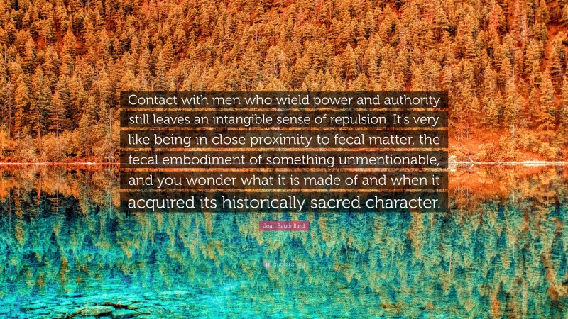 Jean Baudrillard Quote: “Contact with men who wield power and authority still leaves an intangible sense of repulsion. It’s very like being in close proximity to fecal matter, the fecal embodiment of something unmentionable, and you wonder what it is made of and when it acquired its historically sacred character.”