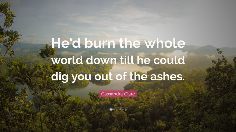 Cassandra Clare Quote: “He’d burn the whole world down till he could dig you out of the ashes.”