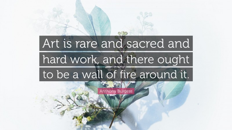 Anthony Burgess Quote: “Art is rare and sacred and hard work, and there ought to be a wall of fire around it.”