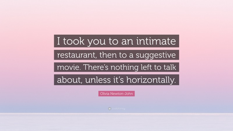 Olivia Newton-John Quote: “I took you to an intimate restaurant, then to a suggestive movie. There’s nothing left to talk about, unless it’s horizontally.”