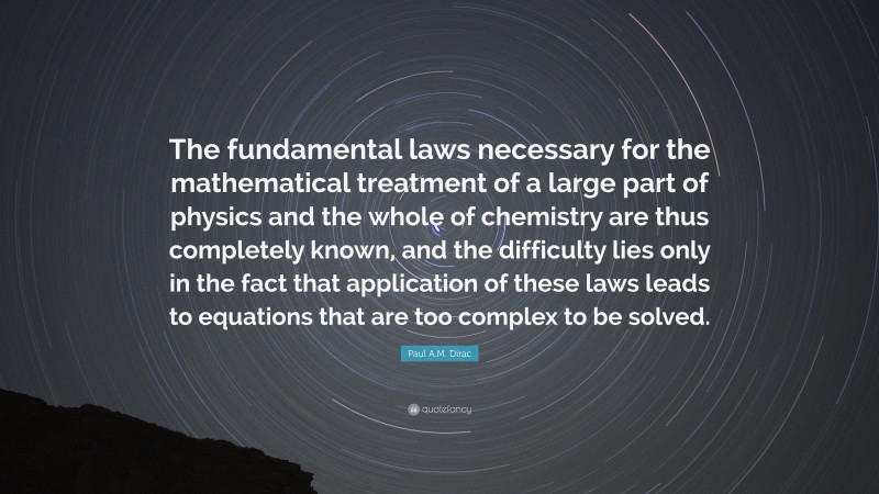 Paul A.M. Dirac Quote: “The fundamental laws necessary for the mathematical treatment of a large part of physics and the whole of chemistry are thus completely known, and the difficulty lies only in the fact that application of these laws leads to equations that are too complex to be solved.”