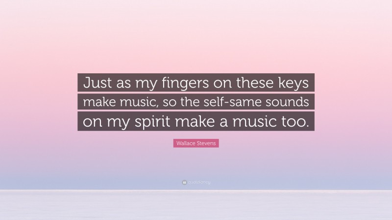 Wallace Stevens Quote: “Just as my fingers on these keys make music, so the self-same sounds on my spirit make a music too.”