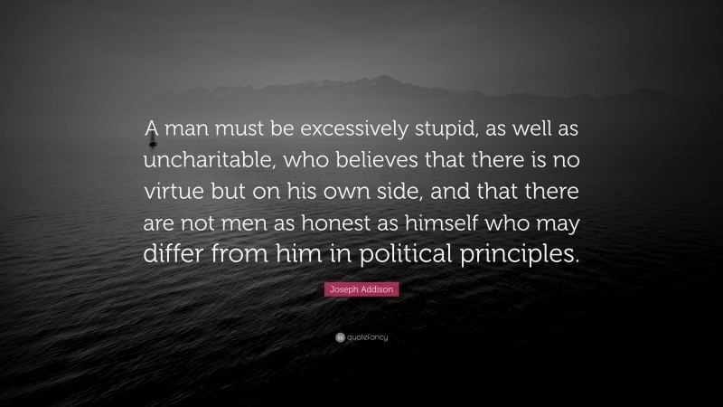 Joseph Addison Quote: “A man must be excessively stupid, as well as uncharitable, who believes that there is no virtue but on his own side, and that there are not men as honest as himself who may differ from him in political principles.”