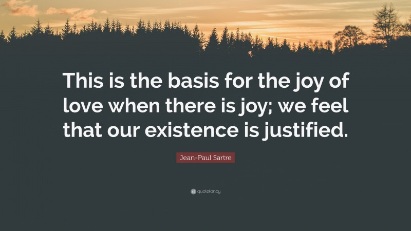 Jean-Paul Sartre Quote: “This is the basis for the joy of love when there is joy; we feel that our existence is justified.”