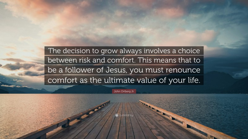 John Ortberg Jr. Quote: “The decision to grow always involves a choice between risk and comfort. This means that to be a follower of Jesus, you must renounce comfort as the ultimate value of your life.”