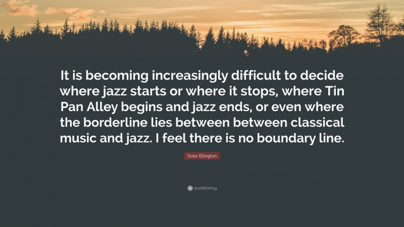 Duke Ellington Quote: “It is becoming increasingly difficult to decide where jazz starts or where it stops, where Tin Pan Alley begins and jazz ends, or even where the borderline lies between between classical music and jazz. I feel there is no boundary line.”