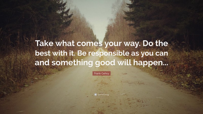 Frank Gehry Quote: “Take what comes your way. Do the best with it. Be responsible as you can and something good will happen...”