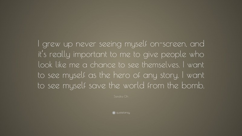 Sandra Oh Quote: “I grew up never seeing myself on-screen, and it’s really important to me to give people who look like me a chance to see themselves. I want to see myself as the hero of any story. I want to see myself save the world from the bomb.”