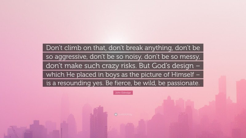 John Eldredge Quote: “Don’t climb on that, don’t break anything, don’t be so aggressive, don’t be so noisy, don’t be so messy, don’t make such crazy risks. But God’s design – which He placed in boys as the picture of Himself – is a resounding yes. Be fierce, be wild, be passionate.”
