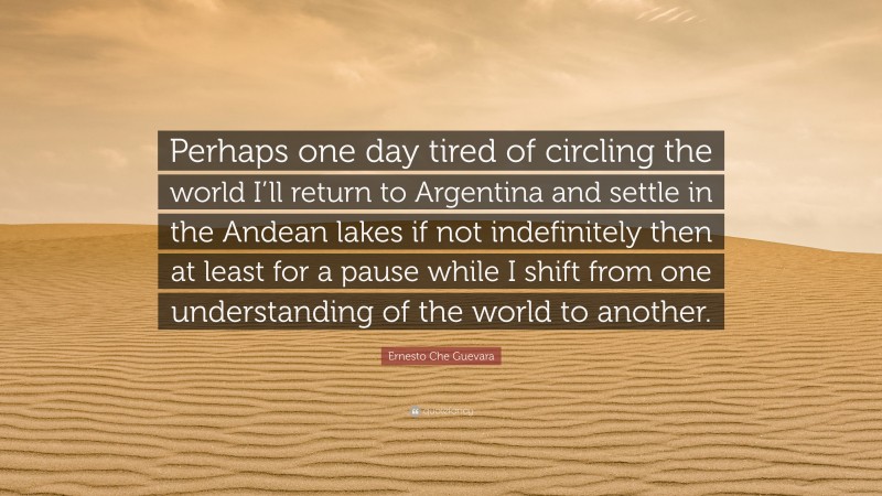 Ernesto Che Guevara Quote: “Perhaps one day tired of circling the world I’ll return to Argentina and settle in the Andean lakes if not indefinitely then at least for a pause while I shift from one understanding of the world to another.”