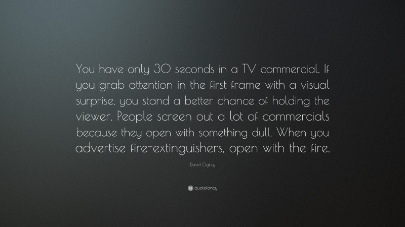 David Ogilvy Quote: “You have only 30 seconds in a TV commercial. If you grab attention in the first frame with a visual surprise, you stand a better chance of holding the viewer. People screen out a lot of commercials because they open with something dull. When you advertise fire-extinguishers, open with the fire.”
