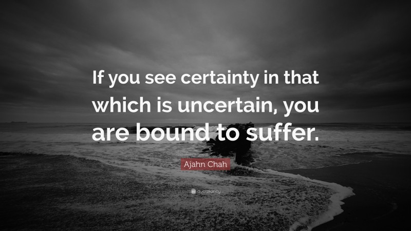 Ajahn Chah Quote: “If you see certainty in that which is uncertain, you are bound to suffer.”
