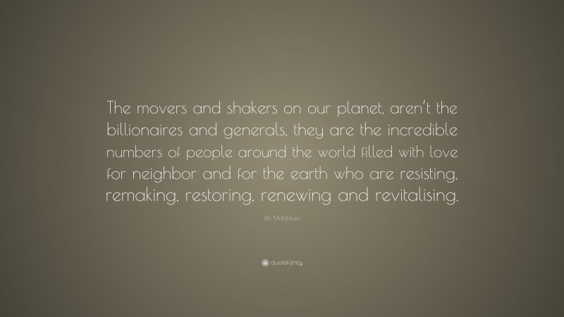 Bill McKibben Quote: “The movers and shakers on our planet, aren’t the billionaires and generals, they are the incredible numbers of people around the world filled with love for neighbor and for the earth who are resisting, remaking, restoring, renewing and revitalising.”