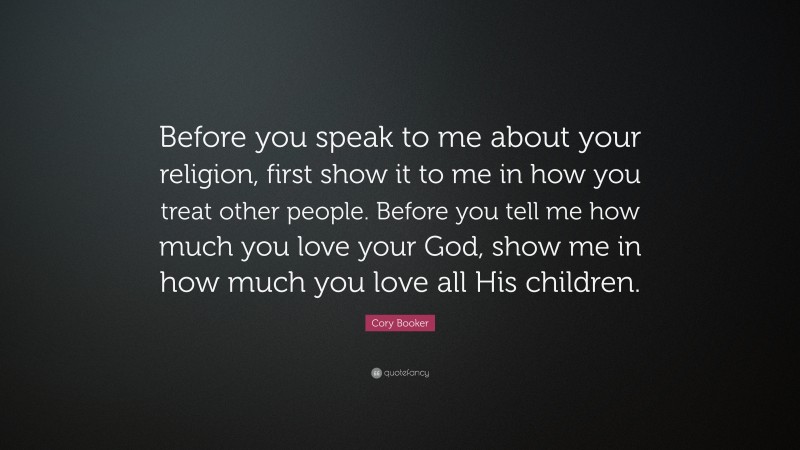 Cory Booker Quote: “Before you speak to me about your religion, first show it to me in how you treat other people. Before you tell me how much you love your God, show me in how much you love all His children.”
