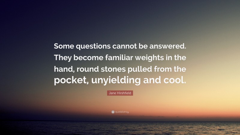 Jane Hirshfield Quote: “Some questions cannot be answered. They become familiar weights in the hand, round stones pulled from the pocket, unyielding and cool.”