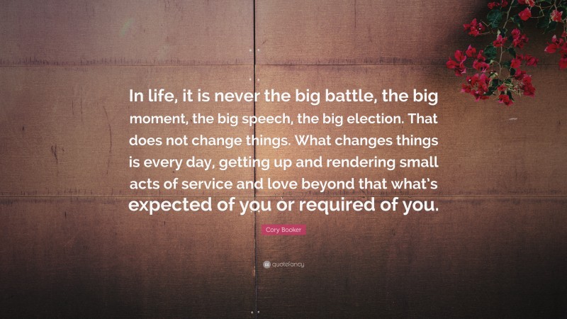 Cory Booker Quote: “In life, it is never the big battle, the big moment, the big speech, the big election. That does not change things. What changes things is every day, getting up and rendering small acts of service and love beyond that what’s expected of you or required of you.”