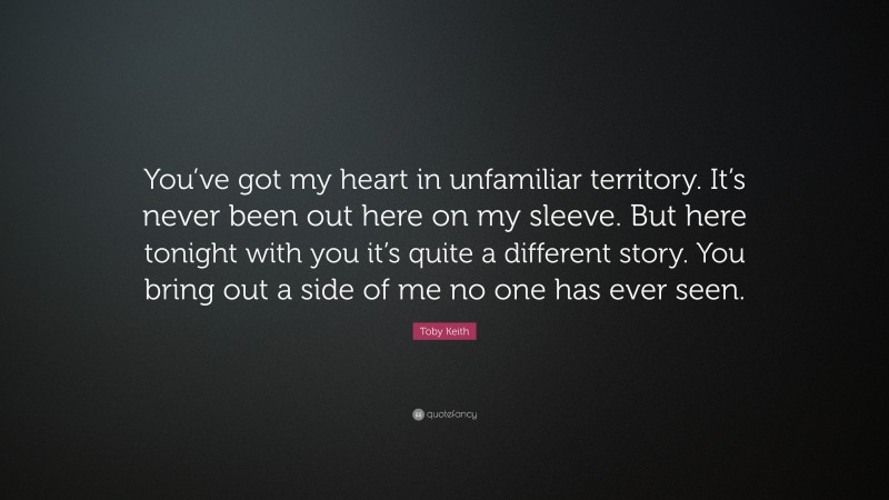Toby Keith Quote: “You’ve got my heart in unfamiliar territory. It’s never been out here on my sleeve. But here tonight with you it’s quite a different story. You bring out a side of me no one has ever seen.”
