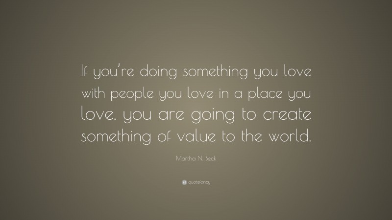 Martha N. Beck Quote: “If you’re doing something you love with people you love in a place you love, you are going to create something of value to the world.”