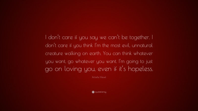 Richelle Mead Quote: “I don’t care if you say we can’t be together. I don’t care if you think I’m the most evil, unnatural creature walking on earth. You can think whatever you want, go whatever you want. I’m going to just go on loving you, even if it’s hopeless.”