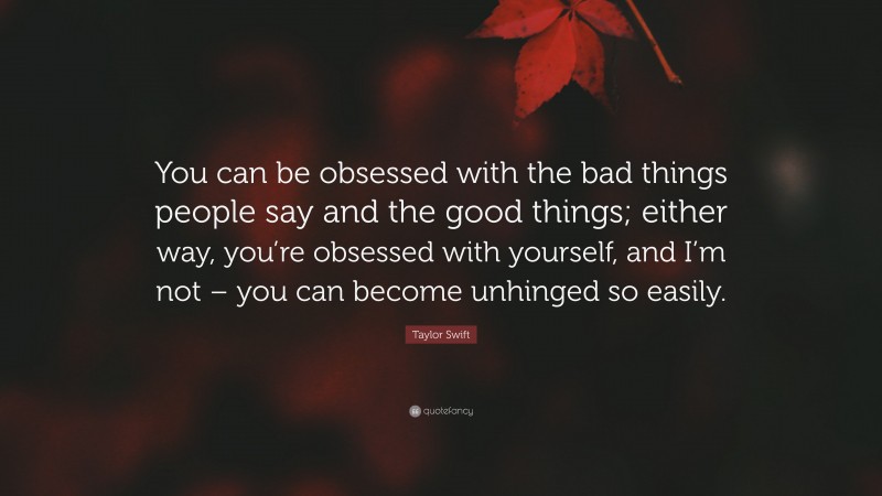 Taylor Swift Quote: “You can be obsessed with the bad things people say and the good things; either way, you’re obsessed with yourself, and I’m not – you can become unhinged so easily.”