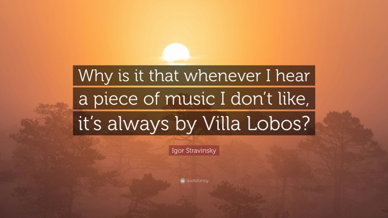 Igor Stravinsky Quote: “Why is it that whenever I hear a piece of music I don’t like, it’s always by Villa Lobos?”