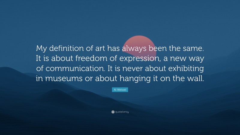Ai Weiwei Quote: “My definition of art has always been the same. It is about freedom of expression, a new way of communication. It is never about exhibiting in museums or about hanging it on the wall.”