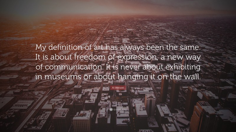 Ai Weiwei Quote: “My definition of art has always been the same. It is about freedom of expression, a new way of communication. It is never about exhibiting in museums or about hanging it on the wall.”